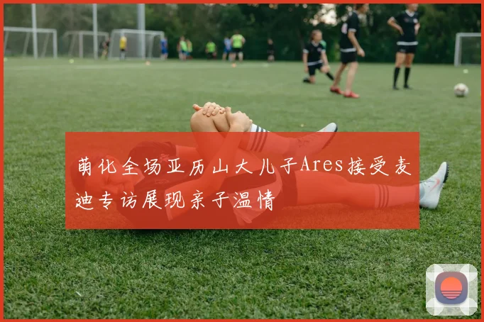 萌化全场亚历山大儿子Ares接受麦迪专访展现亲子温情