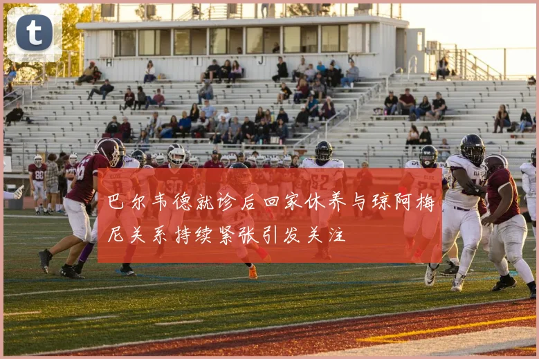 巴尔韦德就诊后回家休养与琼阿梅尼关系持续紧张引发关注
