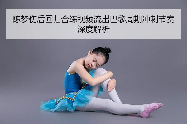 陈梦伤后回归合练视频流出巴黎周期冲刺节奏深度解析