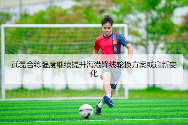 武磊合练强度继续提升海港锋线轮换方案或迎新变化