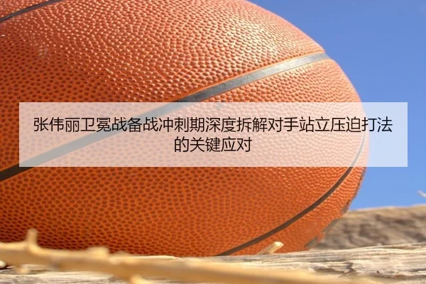 张伟丽卫冕战备战冲刺期深度拆解对手站立压迫打法的关键应对