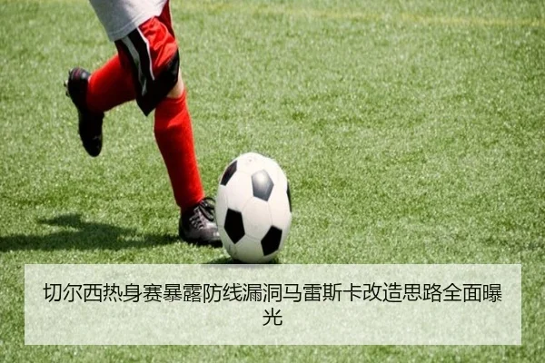 切尔西热身赛暴露防线漏洞马雷斯卡改造思路全面曝光